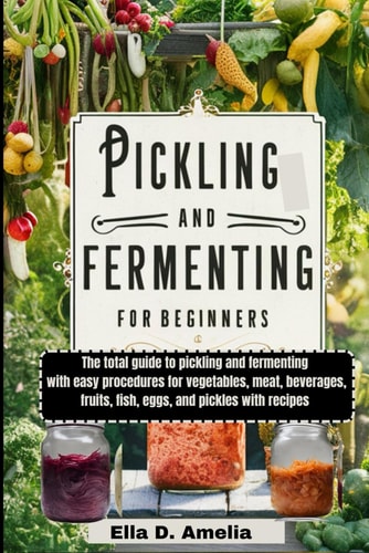 Pickling and Fermenting for Beginners The Total Guide to Pickling and Fermenting with Easy Procedures for Vegetables, Meat, Beverages, Fruits, Fish, Eggs, and Pickles with Recipes