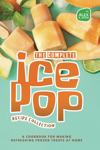 The Complete Ice Pop Recipe Collection A Cookbook for Making Refreshing Frozen Treats at Home