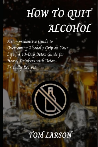 How to Quit Alcohol A Comprehensive Guide to Overcoming Alcohol's Grip on Your Life A 10-Day Detox Guide for Heavy Drinkers with Detox-Friendly Recipes