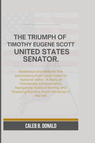 The Triumph of Timothy Eugene Scott, United States Senator Resilience and Reform: The Ascendancy from Local Vision to National Voice - A Story of Pioneering Achievements, Navigating Political Storms, and Breaking Barriers, From Hardship to the Hill.