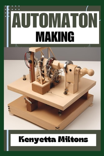 Automaton Crafting Lifelike Automatons: A Comprehensive Guide to Designing, Building, and Animating Mechanical Wonders for Enthusiasts, Inventors, and Hobbyists