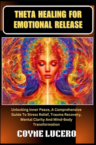 Theta Healing for Emotional Release Unlocking Inner Peace, A Comprehensive Guide To Stress Relief, Trauma Recovery, Mental Clarity And Mind-Body Transformation