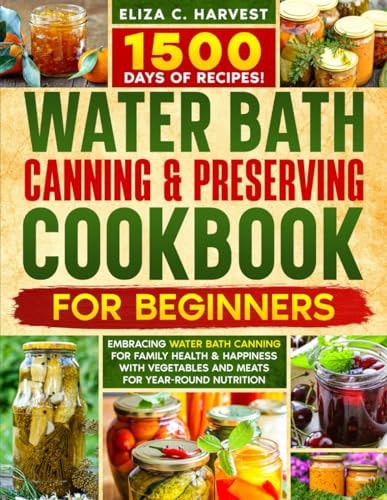 Water Bath Canning & Preserving Cookbook for Beginners 1500 Days of Recipes! Embracing Water Bath Canning for Family Health & Happiness with Vegetables and Meats for Year-Round Nutrition