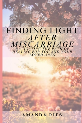 FINDING LIGHT AFTER MISCARRIAGE Navigating the Path of Healing for You and Your Loved Ones
