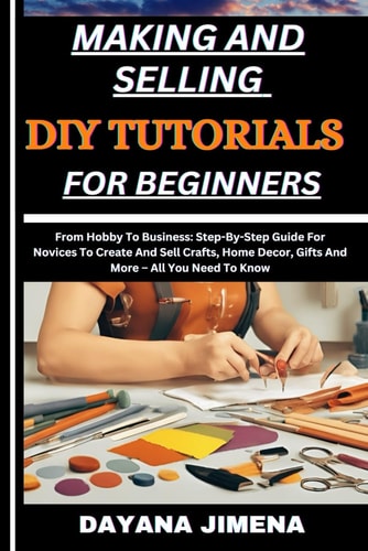Making and Selling DIY Tutorials for Beginners From Hobby To Business: Step-By-Step Guide For Novices To Create And Sell Crafts, Home Decor, Gifts And More - All You Need To Know