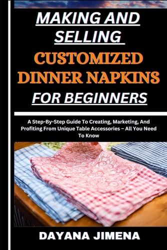 Making and Selling Customized Dinner Napkins for Beginners A Step-By-Step Guide To Creating, Marketing, And Profiting From Unique Table Accessories - All You Need To Know