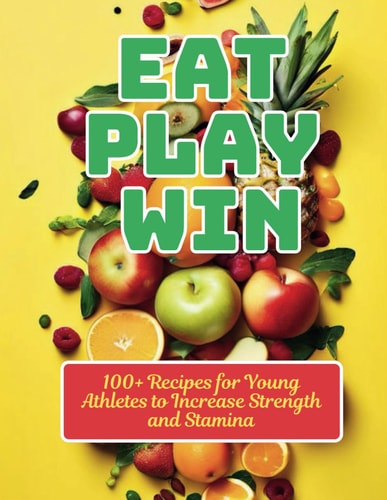 Eat, Play, Win 100+ Recipes for Young Athletes to Increase Strength and Stamina