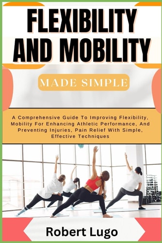 FLEXIBILITY AND MOBILITY MADE SIMPLE A Comprehensive Guide to Improving Flexibility,... Mobility for Enhancing Athletic Performance, and