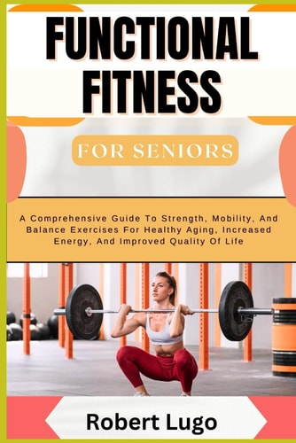 FUNCTIONAL FITNESS FOR SENIORS A Comprehensive Guide to Strength, Mobility, and Balance... Exercises for Healthy Aging, Increased Energy, and