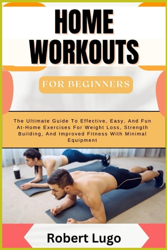 HOME WORKOUTS FOR BEGINNERS The Ultimate Guide to Effective, Easy, and Fun At-home Exercises For... Weight Loss, Strength Building, and Improved Fitn