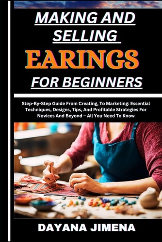 Making and Selling Earings for Beginners Step-By-Step Guide From Creating, To Marketing: Essential Techniques, Designs, Tips, And Profitable Strategies For Novices And Beyond - All You Need To Know