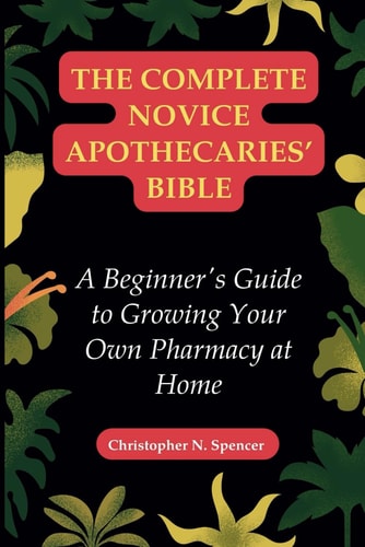 The Complete Novice Apothecaries' Bible A Beginner's Guide to Growing Your Own Pharmacy at Home