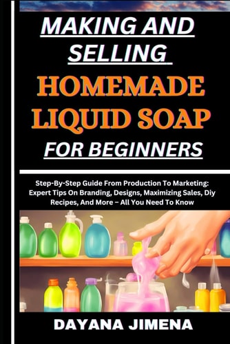 Making and Selling Homemade Liquid Soap for Beginners Step-By-Step Guide From Production To Marketing: Expert Tips On Branding, Designs, Maximizing Sales, Diy Recipes, And More - All You Need To Know