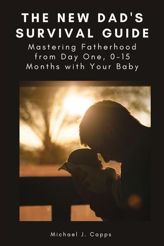 The New Dad's Survival Guide Mastering Fatherhood from Day One, 0-15 Months with Your Baby