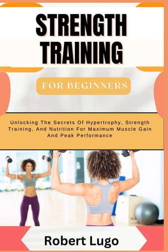 STRENGTH TRAINING For Beginners Comprehensive Guide To Building Muscle, Boosting Strength, And Enhancing Fitness With Simple, Effective Workouts And Nutritional Tips For All Ages And Fitness Levels