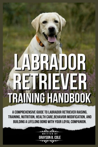 Labrador Retriever Training Handbook A Comprehensive Guide to Labrador Retriever Raising, Training, Nutrition, Health Care, Behavior Modification, and Building a Lifelong Bond with Your Companion.