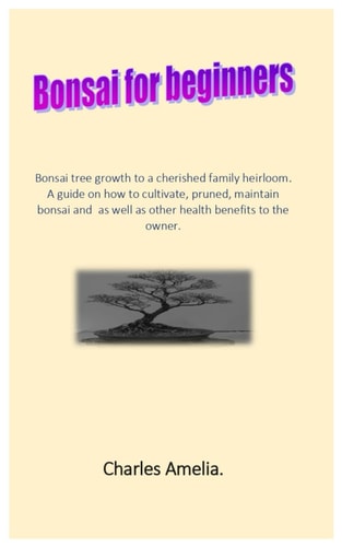 Bonsai For Beginners Bonsai Tree Growth to a Cherished Family Heirloom. A Guide on how to Cultivate, Pruned, Maintain Bonsai and as Well as Other Health Benefits to the Owner