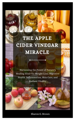 The Apple Cider Vinegar Miracle Harnessing the Power of Nature's Healing Elixir for Weight Loss, Digestive Health, Inflammation, Skin Care, and Radiant Vitality