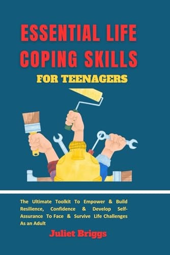 Essential Life Coping Skills for Teenagers The Ultimate Toolkit To Empower & Build Resilience, Confidence & Develop Self-Assurance To Face & Survive Life Challenges As An Adult