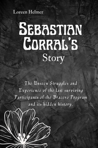 Sebastian Corral's Story The Unseen Struggles and Experience of the Last Surviving Participants of the Bracero Program and Its Hidden History.