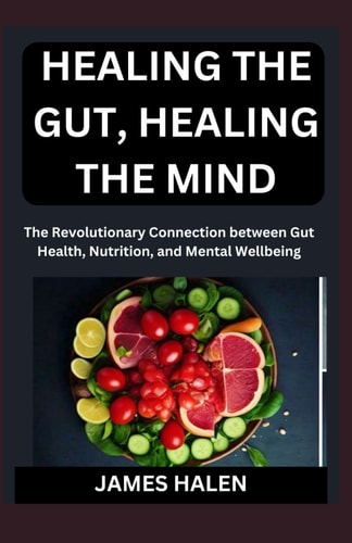 Healing the Gut, Healing the Mind The Revolutionary Connection Between Gut Health, Nutrition, and Mental Wellbeing
