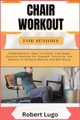 Chair Workout for Seniors Comprehensive, Easy-To-Follow, Low-Impact Exercise Routines For Strength, Flexibility, And Balance To Enhance Mobility And Well-Being