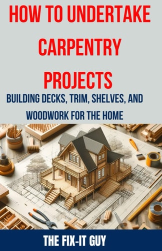 How to Undertake Carpentry Projects - Building Decks, Trim, Shelves, and Woodwork for the Home A Comprehensive Guide to Crafting Beautiful Woodwork, Shelves, Trim, and Decks for Your Home