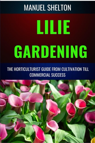 Lilie Gardening Horticulturists Guide from Cultivation Till Commmercial Success Handbook for Cultivation, Marketing, and Expert Strategies, Techniques, and Tips for Thriving in the Business World