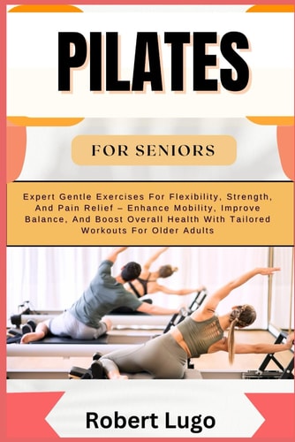Pilates for Seniors Expert Gentle Exercises For Flexibility, Strength, And Pain Relief - Enhance Mobility, Improve Balance, And Boost Overall Health With Tailored Workouts For Older Adults