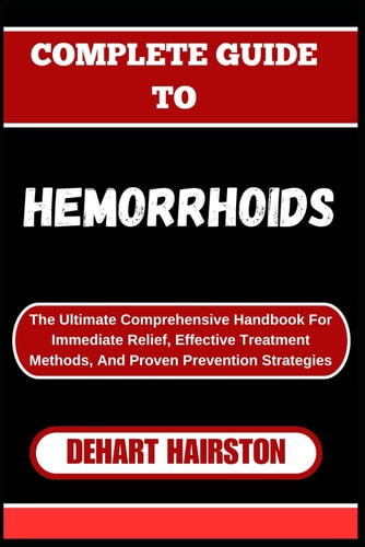 Complete Guide to Hemorrhoids The Ultimate Comprehensive Handbook For Immediate Relief, Effective Treatment Methods, And Proven Prevention Strategies