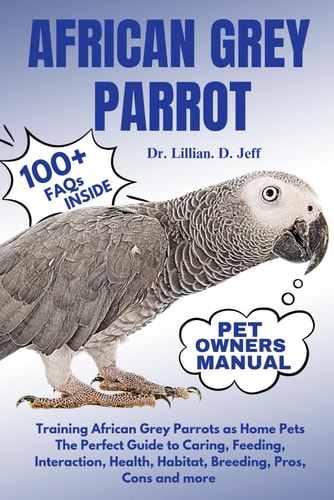 African Grey Parrot Training African Grey Parrots as Home Pets The Perfect Guide to Caring, Feeding, Interaction, Health, Habitat, Breeding, Pros, Cons and More