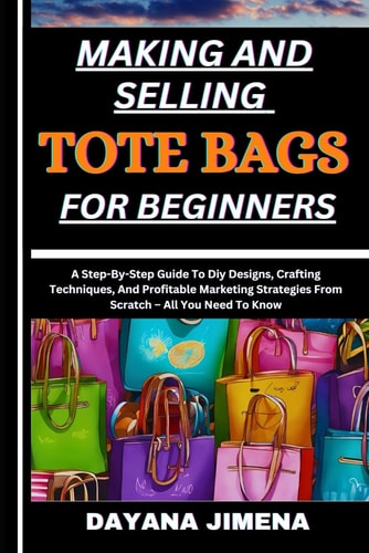 Making and Selling Tote Bags for Beginners A Step-By-Step Guide To Diy Designs, Crafting Techniques, And Profitable Marketing Strategies From Scratch - All You Need To Know