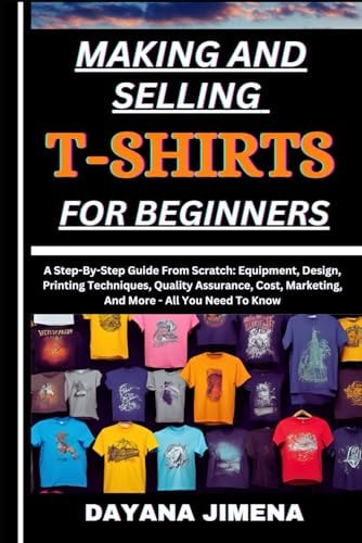 Making and Selling T-Shirts for Beginners A Step-By-Step Guide From Scratch: Equipment, Design, Printing Techniques, Quality Assurance, Cost, Marketing, And More - All You Need To Know