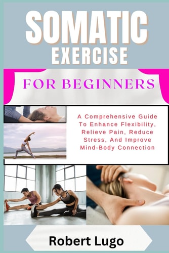 Somatic Exercise for Beginners A Comprehensive Guide To Enhance Flexibility, Relieve Pain, Reduce Stress, And Improve Mind-Body Connection