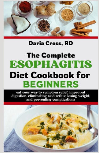 The Complete Esophagitis Diet Cookbook for Beginners Eat Your Way to Symptom Relief, Improved Digestion, Eliminating Acid Reflux, Losing Weight, and Preventing Complications