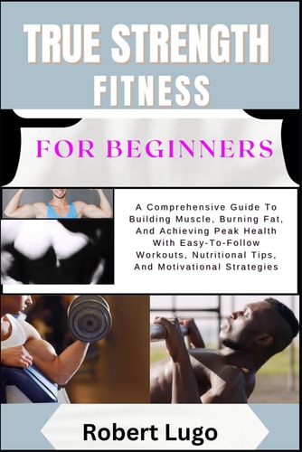 TRUE STRENGTH FITNESS For Beginners A Comprehensive Guide To Building Muscle, Burning Fat, And Achieving Peak Health With Easy-To-Follow Workouts, Nutritional Tips, And Motivational Strategies