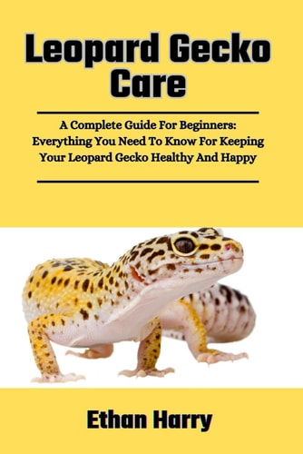 Leopard Gecko Care A Complete Guide For Beginners: Everything You Need To Know For Keeping Your Leopard Gecko Healthy And Happy