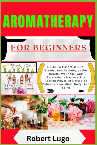AROMATHERAPY For Beginners Guide To Essential Oils, Blends, And Techniques For Health, Wellness, And Relaxation - Harness The Healing Power Of Nature To Enhance Your Mind, Body, And Spirit