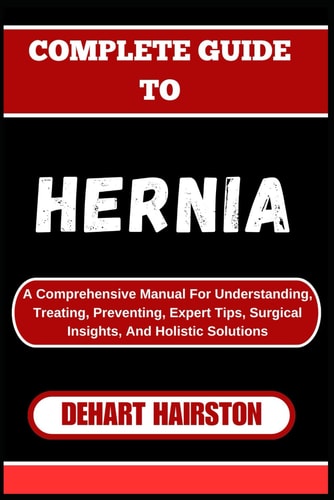 Complete Guide to Hernia A Comprehensive Manual For Understanding, Treating, Preventing, Expert Tips, Surgical Insights, And Holistic Solutions