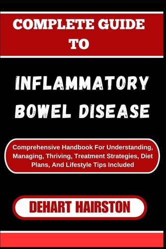 Complete Guide to Inflammatory Bowel Disease Comprehensive Handbook For Understanding, Managing, Thriving, Treatment Strategies, Diet Plans, And Lifestyle Tips Included