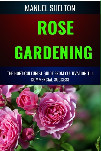 Rose Gardening Horticulturists Guide from Cultivation Till Commercial Success Master the Art of Rosarium, Expert Tips for Thriving Flower Bushes, Organic Care, and Stunning Blooms