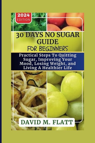 30 Days No Sugar Guide For Beginners. Practical Steps To Quitting Sugar, Improving Your Mood, Losing Weight, And Living A Healthier Life.