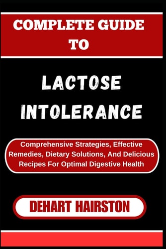 Complete Guide to Lactose Intolerance Comprehensive Strategies, Effective Remedies, Dietary Solutions, And Delicious Recipes For Optimal Digestive Health