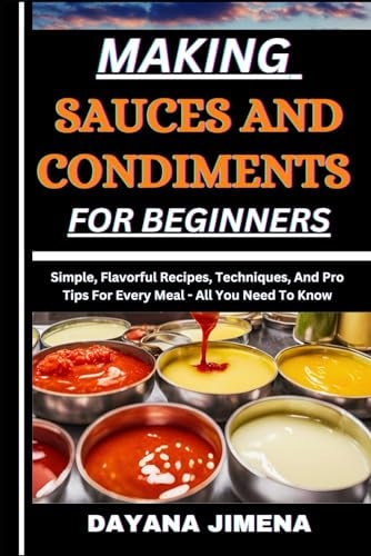 Making Sauces and Condiments for Beginners Simple, Flavorful Recipes, Techniques, And Pro Tips For Every Meal - All You Need To Know