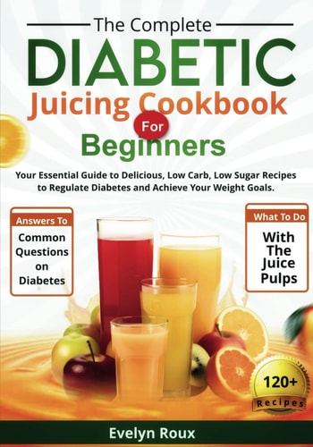 The Complete Diabetic Juicing Cookbook for Beginners Your Essential Guide to Delicious, Low-Sugar Juice Recipes to Manage Blood Sugar and Achieve Your Weight Goals