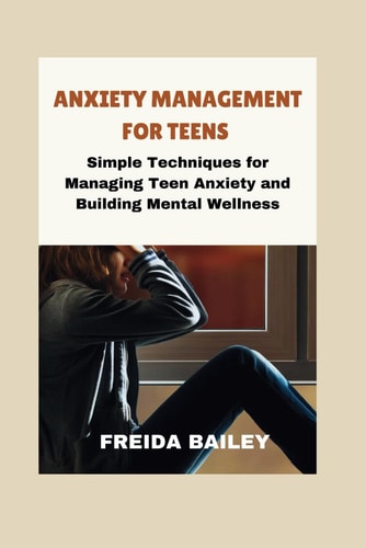 Anxiety Management for Teens Simple Techniques for Managing Teen Anxiety and Building Mental Wellness
