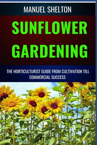 Sunflower Gardening Horticulturists Guide from Cultivation Till Commercial Success The Ultimate Handbook For Cultivation, Harvesting, Expert Tips, Varieties, Techniques And Marketing Strategies Growth