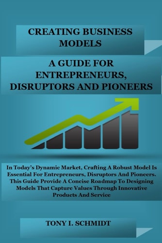 Creating Business Models A Guide for Entrepreneurs, Disruptors, and Pioneers