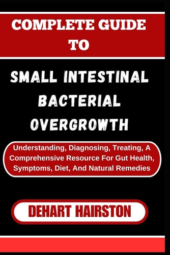 Complete Guide to Small Intestinal Bacterial Overgrowth Understanding, Diagnosing, Treating, A Comprehensive Resource For Gut Health, Symptoms, Diet, And Natural Remedies