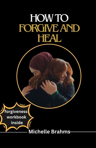How to Forgive and Heal The Comprehensive Guide to Forgiving Even when You Don't Feel Like It, You Can't Forget Or You Were Hurt by Someone